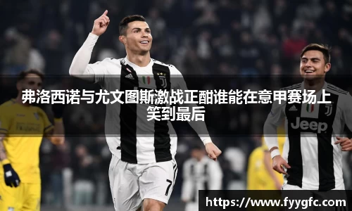 弗洛西诺与尤文图斯激战正酣谁能在意甲赛场上笑到最后